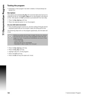 Page 1501507 Demonstration Program
7.1 Demonstration Program
Testing the program
Whenever a new program has been created, it should always be 
tested first.
Run Options
Two options are available: Dry Run will move the table and Quill but no 
material will be cut, and Single Step will run the program one step at 
a time, then pause until GO is pressed to proceed with the next step.
Press the Run Options soft key.
Press the selected option to run the program.
Dry run with table movement
The complete program...