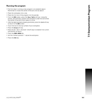 Page 151ACU-RITE MILLPWRG2 151
7.1 Demonstration Program
Running the program
The first step in running a new program is to establish datum. 
Remember to chose the center of the bolt circle as datum.
Place the workpiece into a vise.
Place the first tool of the program into the spindle.
From the DRO screen, press the  Move Table soft key. Using the 
arrows, and soft keys, position the workpiece under the tool where 
the center of the bolt circle’s datum is to be.
After the table has been properly positioned,...
