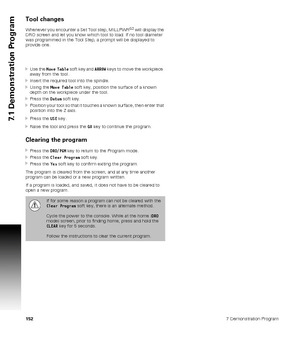 Page 1521527 Demonstration Program
7.1 Demonstration Program
Tool changes
Whenever you encounter a Set Tool step, MILLPWRG2 will display the 
DRO screen and let you know which tool to load. If no tool diameter 
was programmed in the Tool Step, a prompt will be displayed to 
provide one.
Use the Move Table soft key and ARROW keys to move the workpiece  
away from the tool.
Insert the required tool into the spindle.
Using the Move Table soft key, position the surface of a known 
depth on the workpiece under the...