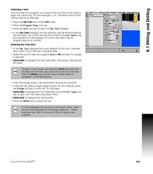 Page 155ACU-RITE MILLPWRG2 155
8.1 Milling and Drilling
Selecting a tool
The first step for a program is to choose the tool that will be used to 
begin the machining. For this example, a 1/4” diameter Flat End Mill 
will be used as an example.
Press the DRO/PGM key to enter PGM mode.
Press the Program Steps soft key.
Press the Tool soft key to open the Set Tool dialogue.
In the Set Tool dialogue, the tool settings may be entered directly 
into the fields, the current settings from a tool in the Tool Table...