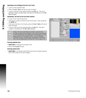 Page 1561568 Milling and Drilling
8.1 Milling and Drilling
Importing Tool Settings from the Tool Table
Cursor to the Diameter field.
Press the Tool Table soft key to open the table.
Cursor to the tool to be used and press the USE key.  The tool’s 
diameter, length, plunge angle, and type are transfered to the Set 
Tool dialogue.
Specifying  the tool by its tool table number
Cursor to the Tool Number field.
If the tool’s number is known, enter the number (1-99), and press 
the ENTER key.
If the tool’s...