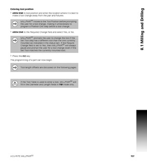 Page 157ACU-RITE MILLPWRG2 157
8.1 Milling and Drilling
Entering tool position
ARROW DOWN to tool position and enter the location where it is best to 
make a tool change away from the part and fixtures.
ARROW DOWN to the Required Change field and select Yes, or No.
Press the USE key.
The programming of a part can now begin.
MILLPWRG2 moves to the Tool Position before prompting 
the user for a tool change, making it unnecessary to 
program a Position Drill step before a tool change.
MILLPWRG2 prompts the user...