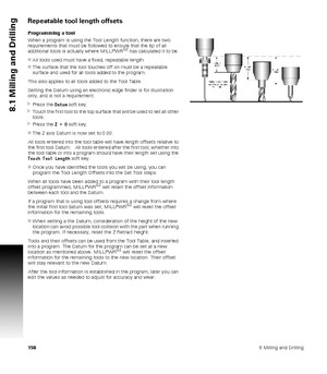 Page 1581588 Milling and Drilling
8.1 Milling and Drilling
Repeatable tool length offsets
Programming a tool
When a program is using the Tool Length function, there are two 
requirements that must be followed to ensure that the tip of all 
additional tools is actually where MILLPWR
G2 has calculated it to be.
All tools used must have a fixed, repeatable length.
The surface that the tool touches off on must be a repeatable 
surface and used for all tools added to the program.
This also applies to all tools...