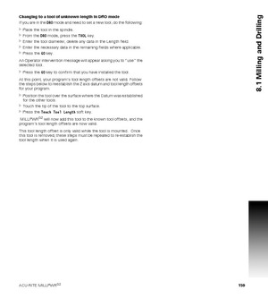 Page 159ACU-RITE MILLPWRG2 159
8.1 Milling and Drilling
Changing to a tool of unknown length in DRO mode
If you are in the DRO mode and need to set a new tool, do the following: 
Place the tool in the spindle.
From the DRO mode, press the TOOL key.
Enter the tool diameter, delete any data in the Length field.
Enter the necessary data in the remaining fields where applicable.
Press the GO key.
An Operator intervention message will appear asking you to “use” the 
selected tool.
Press the GO key to confirm...