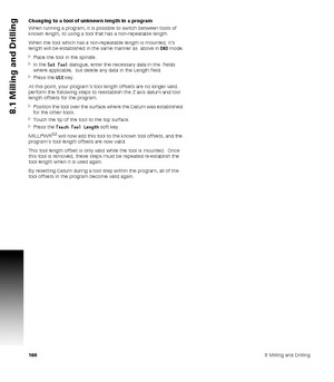 Page 1601608 Milling and Drilling
8.1 Milling and Drilling
Changing to a tool of unknown length in a program
When running a program, it is possible to switch between tools of 
known length, to using a tool that has a non-repeatable length.
When the tool which has a non-repeatable length is mounted, it’s 
length will be established in the same manner as  above in DRO mode.
Place the tool in the spindle.
In the Set Tool dialogue, enter the necessary data in the  fields 
where applicable,  but delete any data in...