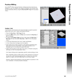 Page 161ACU-RITE MILLPWRG2 161
8.1 Milling and Drilling
Position/Milling
MILLPWRG2 offers several Position / Milling functions that let you 
program a Line, Arc, Blend (Arc), Blend (Chamfer), and Contour that 
can be accessed directly using the Position/Milling soft key popup 
menu.
Position / Drill
The Position / Drill function will move the table to specific position  
based upon the X and Y axes coordinates entered.
Press the Position / Milling soft key.
From the PGM screen, press the Pos key to access the...