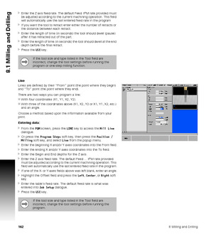 Page 1621628 Milling and Drilling
8.1 Milling and Drilling
Enter the Z axis feed rate. The default Feed  IPM rate provided must 
be adjusted according to the current machining operation. This field 
will automatically use the last entered feed rate in the program
If you want the tool to retract enter either the number of retracts or 
the distance between each retract.
Enter the length of time (in seconds) the tool should dwell (pause) 
after it has retracted out of the part.
Enter the length of time (in...