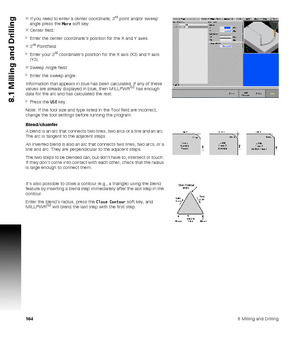 Page 1641648 Milling and Drilling
8.1 Milling and Drilling
If you need to enter a center coordinate, 3rd point and/or sweep 
angle press the More soft key:
Center field:
Enter the center coordinate’s position for the X and Y axes.
3
rd Pointfield:
Enter your 3rd coordinate’s position for the X axis (X3) and Y axis 
(Y3).
Sweep Angle field:
Enter the sweep angle.
Information that appears in blue has been calculated. If any of these 
values are already displayed in blue, then MILLPWR
G2 has enough 
data for...