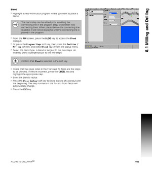 Page 165ACU-RITE MILLPWRG2 165
8.1 Milling and Drilling
Blend
Highlight a step within your program where you want to place a 
blend.
From the PGM screen, press the BLEND key to access the Blend 
dialogue.
Or press the Program Steps soft key, then press the Position / 
Milling soft key, and select Blend (Arc) from the popup menu.
Select the blend type. A blend is tangent to the two steps. An 
inverted blend is perpendicular to the two steps.
Check that the steps listed in the From and To fields are the steps...