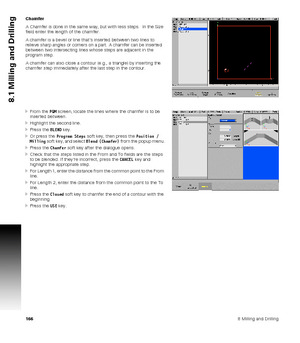 Page 1661668 Milling and Drilling
8.1 Milling and Drilling
Chamfer
A Chamfer is done in the same way, but with less steps.  In the Size 
field enter the length of the chamfer.
A chamfer is a bevel or line that’s inserted between two lines to 
relieve sharp angles or corners on a part. A chamfer can be inserted 
between two intersecting lines whose steps are adjacent in the 
program step.
A chamfer can also close a contour (e.g., a triangle) by inserting the 
chamfer step immediately after the last step in the...