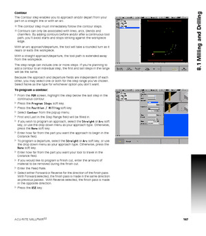 Page 167ACU-RITE MILLPWRG2 167
8.1 Milling and Drilling
Contour
The Contour step enables you to approach and/or depart from your 
part on a straight line or with an arc.
The contour step must immediately follow the contour steps.
Contours can only be associated with lines, arcs, blends and 
chamfers. By adding contours before and/or after a continuous tool 
path, youll avoid starts and stops striking against the workpiece 
edge.
With an arc approach/departure, the tool will take a rounded turn as it 
nears or...