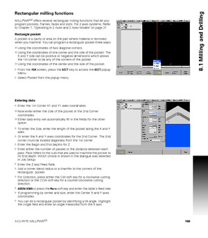 Page 169ACU-RITE MILLPWRG2 169
8.1 Milling and Drilling
Rectangular milling functions
MILLPWRG2 offers several rectangular milling functions that let you 
program pockets, frames, faces and slots. For 2 axes systems, Refer 
to Chapter 1, Operating in 2 Axes and 3 Axes Modes on page 31.
Rectangle pocket
A pocket is a cavity or area on the part where material is removed 
when you machine. You can program a rectangular pocket three ways:
Using the coordinates of two diagonal corners.
Using the coordinates of one...