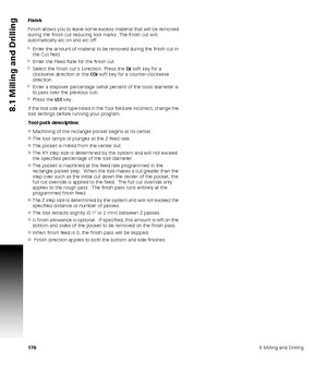 Page 1701708 Milling and Drilling
8.1 Milling and Drilling
Finish
Finish allows you to leave some excess material that will be removed 
during the finish cut reducing tool marks. The finish cut will 
automatically arc on and arc off.
Enter the amount of material to be removed during the finish cut in 
the Cut field.
Enter the Feed Rate for the finish cut.
Select the finish cut’s Direction. Press the CW soft key for a 
clockwise direction or the CCW soft key for a counter-clockwise 
direction.
Enter a...