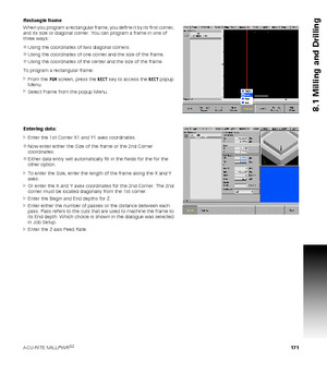 Page 171ACU-RITE MILLPWRG2 171
8.1 Milling and Drilling
Rectangle frame
When you program a rectangular frame, you define it by its first corner, 
and its size or diagonal corner. You can program a frame in one of 
three ways:
Using the coordinates of two diagonal corners.
Using the coordinates of one corner and the size of the frame.
Using the coordinates of the center and the size of the frame.
To program a rectangular frame:
From the PGM screen, press the RECT key to access the RECT popup 
Menu.
Select...