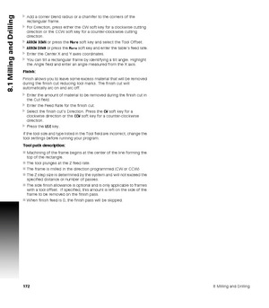 Page 1721728 Milling and Drilling
8.1 Milling and Drilling
Add a corner blend radius or a chamfer to the corners of the 
rectangular frame.
For Direction, press either the CW soft key for a clockwise cutting 
direction or the CCW soft key for a counter-clockwise cutting 
direction.
ARROW DOWN or press the More soft key and select the Tool Offset.
ARROW DOWN or press the More soft key and enter the table’s feed rate.
Enter the Center X and Y axes coordinates.
You can tilt a rectangular frame by identifying...