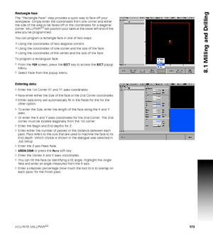 Page 173ACU-RITE MILLPWRG2 173
8.1 Milling and Drilling
Rectangle face
The “Rectangle Face” step provides a quick way to face off your 
workpiece. Simply enter the coordinates from one corner and either 
the size of the area to be faced off or the coordinates for a diagonal 
corner. MILLPWR
G2 will position your table at the lower left end of the 
area youve programmed.
You can program a rectangle face in one of two ways:
Using the coordinates of two diagonal corners.
Using the coordinates of one corner and...