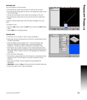 Page 175ACU-RITE MILLPWRG2 175
8.1 Milling and Drilling
Rectangle slot
You can program a slot two ways:
By entering the center point of each arc and the slots width
By entering the center point of one arc, the length and width of the 
slot, and an angle.
Using the coordinates of the center and the length of the slot.
By entering the center point of the slot and the slots width and 
length.
Choose a method based upon the information available from your 
print.
To program a slot:
From the PGM screen, press...