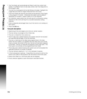 Page 1761768 Milling and Drilling
8.1 Milling and Drilling
The Tool fields will automatically be filled in with the current tool 
loaded. If a different tool is to be used, enter a Set Tool step prior to 
this program step.
You can tilt a rectangular slot by identifying a tilt angle. Highlight the 
Angle field and enter an angle measured from the X axis.
The Finish fields will assume the same as the previous finish fields 
in the program if it exists.  Otherwise this data must be added if 
necessary to...