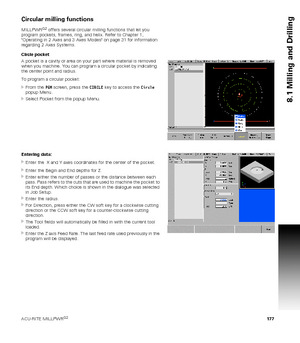 Page 177ACU-RITE MILLPWRG2 177
8.1 Milling and Drilling
Circular milling functions
MILLPWRG2 offers several circular milling functions that let you 
program pockets, frames, ring, and helix. Refer to Chapter 1, 
Operating in 2 Axes and 3 Axes Modes on page 31 for information 
regarding 2 Axes Systems.
Circle pocket
A pocket is a cavity or area on your part where material is removed 
when you machine. You can program a circular pocket by indicating 
the center point and radius. 
To program a circular pocket:...