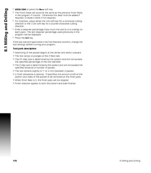 Page 1781788 Milling and Drilling
8.1 Milling and Drilling
ARROW DOWN or press the More soft key.
The Finish fields will assume the same as the previous finish fields 
in the program if it exists.  Otherwise this data must be added if 
required, or leave it blank if not required.
For Direction, press either the CW soft key for a clockwise cutting 
direction or the CCW soft key for a counter-clockwise cutting 
direction.
Enter a stepover percentage (how much the tool to is to overlap on 
each pass). The last...