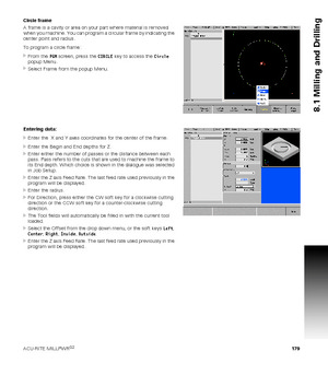 Page 179ACU-RITE MILLPWRG2 179
8.1 Milling and Drilling
Circle frame
A frame is a cavity or area on your part where material is removed 
when you machine. You can program a circular frame by indicating the 
center point and radius.
To program a circle frame:
From the PGM screen, press the CIRCLE key to access the Circle 
popup Menu.
Select Frame from the popup Menu.
Entering data:
Enter the  X and Y axes coordinates for the center of the frame.
Enter the Begin and End depths for Z.
Enter either the number...