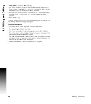 Page 1801808 Milling and Drilling
8.1 Milling and Drilling
ARROW DOWN or press the More soft key.
The Finish and Feed fields will assume the same as the previous 
finish fields in the program if it exists.  Otherwise this data must be 
added if required, or leave it blank if not required.
For Direction, press either the CW soft key for a clockwise cutting 
direction or the CCW soft key for a counter-clockwise cutting 
direction.
Press the USE key.
If the tool size and type listed in the Tool field are...