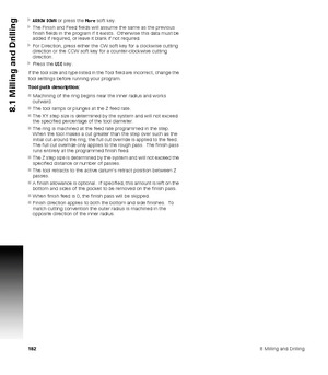 Page 1821828 Milling and Drilling
8.1 Milling and Drilling
ARROW DOWN or press the More soft key.
The Finish and Feed fields will assume the same as the previous 
finish fields in the program if it exists.  Otherwise this data must be 
added if required, or leave it blank if not required.
For Direction, press either the CW soft key for a clockwise cutting 
direction or the CCW soft key for a counter-clockwise cutting 
direction.
Press the USE key.
If the tool size and type listed in the Tool field are...