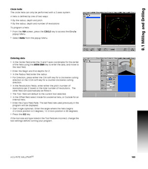 Page 183ACU-RITE MILLPWRG2 183
8.1 Milling and Drilling
Circle helix
The circle helix can only be performed with a 3 axes system.
A helix is defined by one of two ways:
By the radius, depth and pitch
By the radius, depth and number of revolutions
To program a helix:
From the PGM screen, press the CIRCLE key to access the Circle 
popup Menu.
Select Helix from the popup Menu.
Entering data
In the Center field enter the  X and Y axes coordinates for the center 
of the helix using the ARROW DOWN key to enter...