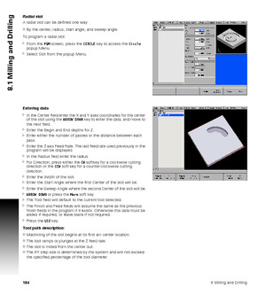 Page 1841848 Milling and Drilling
8.1 Milling and Drilling
Radial slot
A radial slot can be defined one way:
By the center, radius, start angle, and sweep angle.
To program a radial slot:
From the PGM screen, press the CIRCLE key to access the Circle 
popup Menu.
Select Slot from the popup Menu.
Entering data
In the Center field enter the X and Y axes coordinates for the center 
of the slot using the ARROW DOWN key to enter the data, and move to 
the next field.
Enter the Begin and End depths for Z.
Enter...