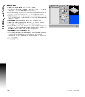 Page 1861868 Milling and Drilling
8.1 Milling and Drilling
Entering data:
Select the Row of Holes from the popup menu.
In the From field, enter the X and Y axes coordinates for the center 
of the first hole and ARROW DOWN to the next field.
Now either: Enter the X and Y axes coordinates for the center of the 
last hole in the To field; or perform the following step instead.
ARROW DOWN and enter the distance between each hole (from center 
point to center point) in the Hole Spacing field, then enter the angle...