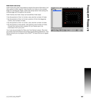 Page 187ACU-RITE MILLPWRG2 187
8.1 Milling and Drilling
Hole frame and array
Hole Frame and Hole Array patterns require the same information, but 
their patterns differ slightly. Hole frames limit holes to the outside 
edge of a rectangular shape, while hole arrays allow holes along the 
outside edge and throughout the center.
Hole Frames and Hole Arrays can be defined three ways:
By the position of the 1st Corner, size, and the number of holes.
By the position of the 1st Corner, position of the 2nd (diagonal)...