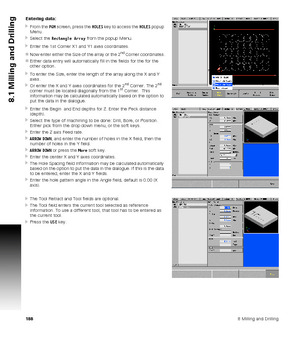 Page 1881888 Milling and Drilling
8.1 Milling and Drilling
Entering data:
From the PGM screen, press the HOLES key to access the HOLES popup 
Menu.
Select the Rectangle Array from the popup Menu.
Enter the 1st Corner X1 and Y1 axes coordinates.
Now enter either the Size of the array or the 2
nd Corner coordinates.
Either data entry will automatically fill in the fields for the for the 
other option.
To enter the Size, enter the length of the array along the X and Y 
axes.
Or enter the X and Y axes...