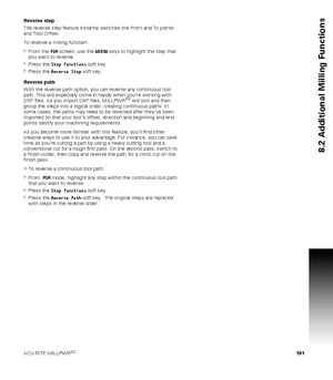 Page 191ACU-RITE MILLPWRG2 191
8.2 Additional Milling Functions
Reverse step
The reverse step feature instantly switches the From and To points 
and Tool Offset.
To reverse a milling function:
From the PGM screen, use the ARROW keys to highlight the step that 
you want to reverse.
Press the Step Functions soft key.
Press the Reverse Step soft key.
Reverse path
With the reverse path option, you can reverse any continuous tool 
path. This will especially come in handy when youre working with 
DXF files. As you...