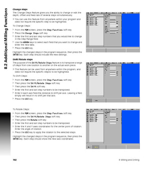 Page 1921928 Milling and Drilling
8.2 Additional Milling Functions
Change steps
The Change Steps feature gives you the ability to change or edit the 
depth, offset and feed rate of several steps simultaneously.
You can use this feature from anywhere within your program and 
does not require the specific step to be highlighted.
To Change Steps:
From the PGM screen, press the Step Functions soft key.
Press the Change Steps soft key.
Enter the first and last step numbers that you would like to change 
in the...