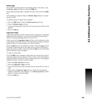 Page 193ACU-RITE MILLPWRG2 193
8.2 Additional Milling Functions
Delete steps
MILLPWRG2 provides options for deleting steps in two ways: using 
the Delete Steps soft key or using the CLEAR key.
When deleting single steps, highlight the step, then press the CLEAR 
key.
When deleting a range of steps, the Delete Steps feature is usually 
the best option.
To delete a group of steps from a program:
From the PGM screen, press the Step Functions soft key.
Press the Delete Steps soft key.
In the Step Range field,...