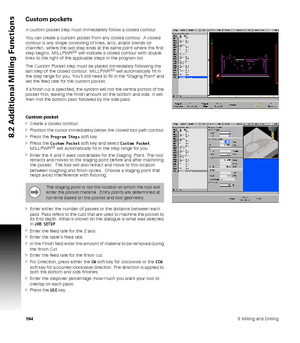Page 1941948 Milling and Drilling
8.2 Additional Milling Functions
Custom pockets
A custom pocket step must immediately follow a closed contour.
You can create a custom pocket from any closed contour. A closed 
contour is any shape consisting of lines, arcs, and/or blends (or 
chamfer), where the last step ends at the same point where the first 
step begins. MILLPWR
G2 will indicate a closed contour with double 
lines to the right of the applicable steps in the program list.
The Custom Pocket step must be placed...