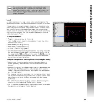 Page 195ACU-RITE MILLPWRG2 195
8.2 Additional Milling Functions
Island
An island is a raised area (e.g. a boss) within a custom pocket that 
remains after material has been removed from around all of its sides.
Though islands are easy to program, they must be placed correctly 
within the program sequence. Steps for the islands continuous tool 
path must appear first, followed by the Island step. Steps for the 
custom pockets continuous tool path must appear next, followed by 
the Custom Pocket step. You may...