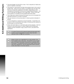 Page 1961968 Milling and Drilling
8.2 Additional Milling Functions
The percentage must be 50% or less. This is required to make sure 
that all material is removed.  
The pocket is machined at the feed rate programmed in the custom 
pocket step.  When the tool makes a cut greater than the step over, 
the full cut override is applied to the feed.  Depending on the 
complexity of the pocket, the tool will change feed as needed.  The 
full cut override only applies to the rough pass.  Bottom and side 
finish...
