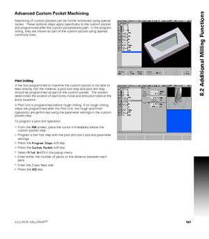 Page 197ACU-RITE MILLPWRG2 197
8.2 Additional Milling Functions
Advanced Custom Pocket Machining
Machining of custom pockets can be further enhanced using special 
cycles.  These optional steps apply specifically to the custom pocket 
and programmed after the custom pocket/island path.  In the program 
listing, they are shown as part of the custom pocket using dashed 
continuity lines.
Pilot Drilling
If the tool programmed to machine the custom pocket is not able to 
feed directly into the material, a pilot tool...