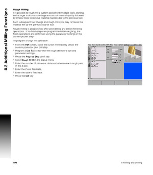 Page 1981988 Milling and Drilling
8.2 Additional Milling Functions
Rough Milling
It is possible to rough mill a custom pocket with multiple tools, starting 
with a larger tool to remove large amounts of material quickly followed 
by smaller tools to remove material inaccessible to the previous tool.  
Each subsequent tool change and rough mill cycle only removes the 
material left by the previous coarse tool.
Rough milling is programmed after pilot drilling and before finishing 
operations.  If no finish steps...