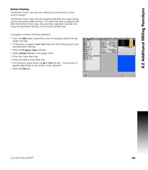 Page 199ACU-RITE MILLPWRG2 199
8.2 Additional Milling Functions
Bottom Finishing
The Bottom Finish removes the material from the bottom of the 
custom pocket.
The Bottom Finish step must be programmed after the rough milling 
cycle(s) and before side finishing.  If no side finish step is programmed 
after the Bottom Finish step, the side finish operation is performed 
using the parameter settings in the custom pocket step.
To program a bottom finishing operation:
From the PGM screen, place the cursor...