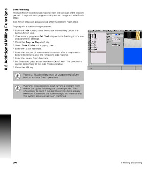 Page 2002008 Milling and Drilling
8.2 Additional Milling Functions
Side Finishing
The Side finish step removes material from the side wall of the custom 
pocket.  It is possible to program multiple tool change and side finish 
steps
Side Finish steps are programmed after the Bottom Finish step.
To program a side finishing operation:
From the PGM screen, place the cursor immediately below the 
bottom finish step.
If necessary, program a Set Tool step with the finishing tools size 
and parameter settings.
Press...