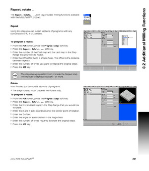 Page 201ACU-RITE MILLPWRG2 201
8.2 Additional Milling Functions
Repeat, rotate ...
The Repeat, Rotate, ... soft key provides  milling functions available 
with the MILLPWRG2 product.
Repeat
Using this step you can repeat sections of programs with any 
combination of X, Y or Z offsets.
To program a repeat:
From the PGM screen, press the Program Steps soft key.
Press the Repeat, Rotate, ... soft key.
Enter the number of the First step and the Last step in the Step 
Range that you want to repeat.
Enter the...