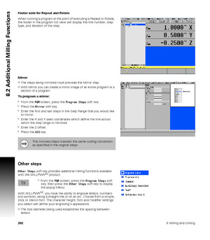 Page 2022028 Milling and Drilling
8.2 Additional Milling Functions
Footer note for Repeat and Rotate
When running a program at the point of executing a Repeat or Rotate, 
the footer in the program list view will display the line number, step 
type, and iteration of the step.
Mirror
The steps being mirrored must precede the Mirror step.
With Mirror you can create a mirror image of an entire program or a 
section of a program.
To program a mirror:
From the PGM screen, press the Program Steps soft key.
Press...