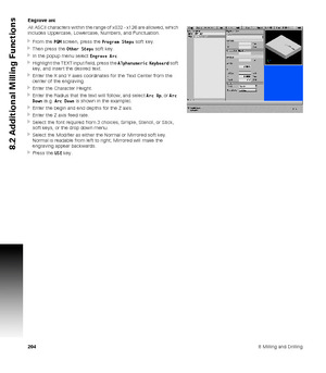 Page 2042048 Milling and Drilling
8.2 Additional Milling Functions
Engrave arc
All ASCII characters within the range of x032 - x126 are allowed, which 
includes Uppercase, Lowercase, Numbers, and Punctuation.
From the PGM screen, press the Program Steps soft key.
Then press the Other Steps soft key.
In the popup menu select Engrave Arc.
Highlight the TEXT input field, press the Alphanumeric Keyboard soft 
key, and insert the desired text.
Enter the X and Y axes coordinates for the Text Center from the...