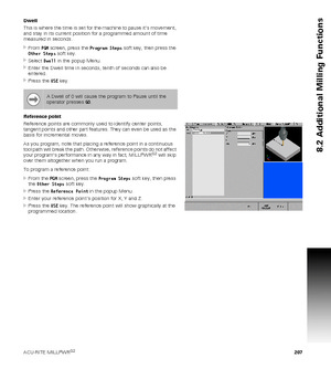 Page 207ACU-RITE MILLPWRG2 207
8.2 Additional Milling Functions
Dwell
This is where the time is set for the machine to pause it’s movement, 
and stay in its current position for a programmed amount of time 
measured in seconds.
From PGM screen, press the Program Steps soft key, then press the 
Other Steps soft key.
Select Dwell in the popup Menu.
Enter the Dwell time in seconds, tenth of seconds can also be 
entered.
Press the USE key.
Reference point
Reference points are commonly used to identify center...