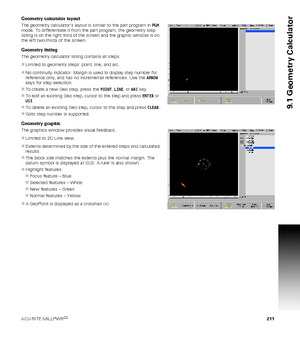 Page 211ACU-RITE MILLPWRG2 211
9.1 Geometry Calculator
Geometry calculator layout
The geometry calculator’s layout is similar to the part program in PGM 
mode. To differentiate it from the part program, the geometry step 
listing is on the right third of the screen and the graphic window is on 
the left two-thirds of the screen.
Geometry listing
The geometry calculator listing contains all steps:
Limited to geometry steps: point, line, and arc.
No continuity indicator. Margin is used to display step number for...