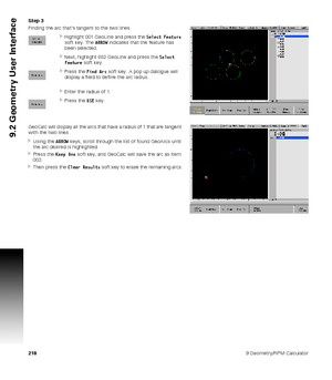 Page 2182189 Geometry/RPM Calculator
9.2 Geometry User Interface
Step 3
Finding the arc that’s tangent to the two lines.
Highlight 001 GeoLine and press the Select Feature 
soft key. The ARROW indicates that the feature has 
been selected.
Next, highlight 002 GeoLine and press the Select 
Feature soft key.
Press the Find Arc soft key. A pop up dialogue will 
display a field to define the arc radius.
Enter the radius of 1.
Press the USE key. 
GeoCalc will display all the arcs that have a radius of 1 that are...