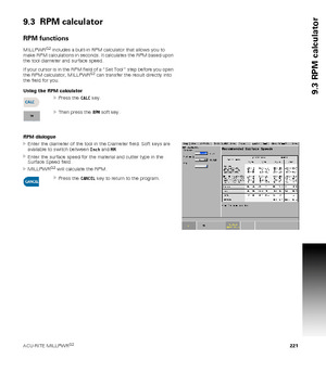 Page 221ACU-RITE MILLPWRG2 221
9.3 RPM calculator
9.3  RPM calculator
RPM functions
MILLPWRG2 includes a built-in RPM calculator that allows you to 
make RPM calculations in seconds. It calculates the RPM based upon 
the tool diameter and surface speed.
If your cursor is in the RPM field of a “Set Tool” step before you open 
the RPM calculator, MILLPWR
G2 can transfer the result directly into 
the field for you.
Using the RPM calculator
Press the CALC key.
Then press the RPM soft key.
RPM dialogue
Enter the...