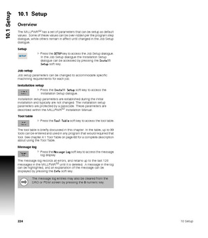 Page 22422410 Setup
10.1 Setup
10.1  Setup
Overview
The MILLPWRG2 has a set of parameters that can be setup as default 
values.  Some of these values can be over-ridden per the program step 
dialogue, while others remain in affect until changed in the Job Setup 
dialogue. 
Setup
Press the SETUP key to access the Job Setup dialogue. 
In the Job Setup dialogue the Installation Setup 
dialogue can be accessed by pressing the Install 
Setup soft key.
Job setup
Job setup parameters can be changed to accommodate...